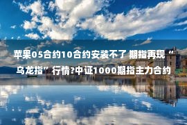 苹果05合约10合约安装不了 期指再现“乌龙指”行情?中证1000期指主力合约IM2211